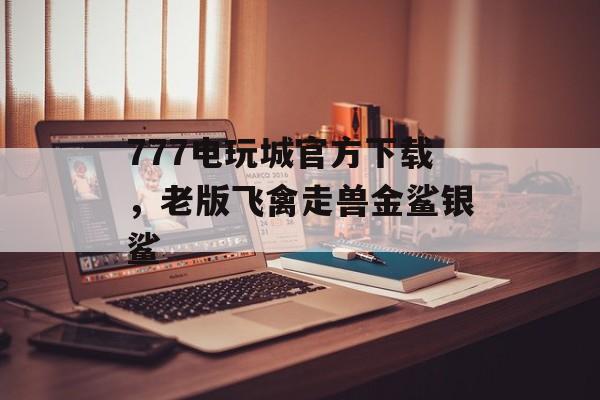 777电玩城官方下载，老版飞禽走兽金鲨银鲨